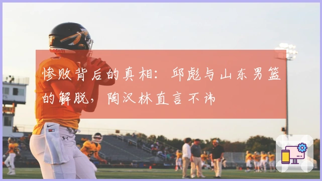 惨败背后的真相：邱彪与山东男篮的解脱，陶汉林直言不讳