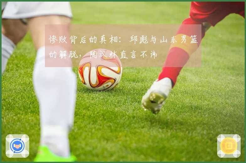 惨败背后的真相：邱彪与山东男篮的解脱，陶汉林直言不讳