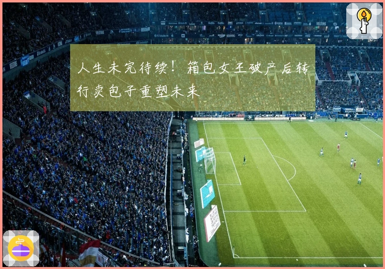 人生未完待续！箱包女王破产后转行卖包子重塑未来