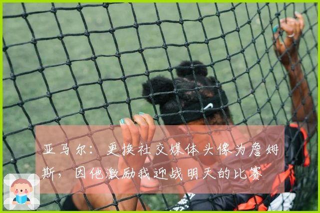 亚马尔：更换社交媒体头像为詹姆斯，因他激励我迎战明天的比赛