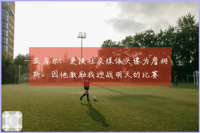 亚马尔：更换社交媒体头像为詹姆斯，因他激励我迎战明天的比赛