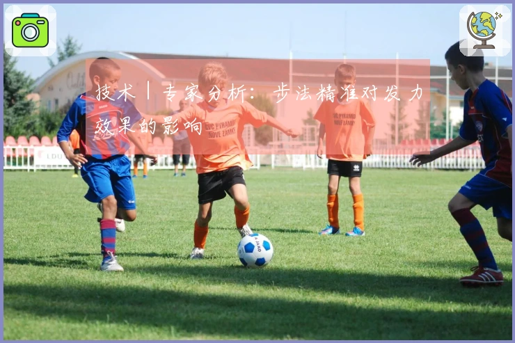 技术｜专家分析：步法精准对发力效果的影响